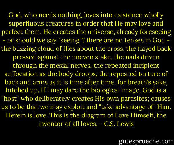 God, who needs nothing, loves into existence wholly superfluous creatures in order that He may love and perfect them. He creates the universe, already foreseeing - or should we say "seeing"? there are no tenses in God - the buzzing cloud of flies about the cross, the flayed back pressed against the uneven stake, the nails driven through the mesial nerves, the repeated incipient suffocation as the body droops, the repeated torture of back and arms as it is time after time, for breath's sake, hitched up. If I may dare the biological image, God is a "host" who deliberately creates His own parasites; causes us to be that we may exploit and "take advantage of" Him. Herein is love. This is the diagram of Love Himself, the inventor of all loves. - C.S. Lewis