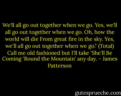 We'll all go out together when we go.<br />Yes, we'll all go out together when we go.<br />Oh, how the world will die<br />From great fire in the sky.<br />Yes, we'll all go out together when we go."<br />(Total) Call me old fashioned but I'll take 'She'll Be Coming 'Round the Mountain' any day. - James Patterson