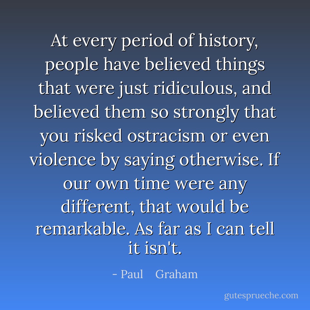 At every period of history, people have believed things that were just ridiculous, and believed them so strongly that you risked ostracism or even violence by saying otherwise. If our own time were any different, that would be remarkable. As far as I can tell it isn't. - Paul    Graham