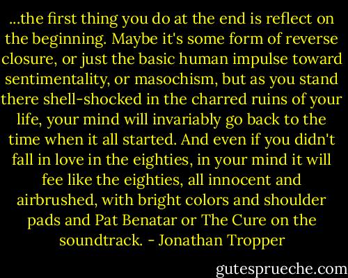 ...the first thing you do at the end is reflect on the beginning. Maybe it's some form of reverse closure, or just the basic human impulse toward sentimentality, or masochism, but as you stand there shell-shocked in the charred ruins of your life, your mind will invariably go back to the time when it all started. And even if you didn't fall in love in the eighties, in your mind it will fee like the eighties, all innocent and airbrushed, with bright colors and shoulder pads and Pat Benatar or The Cure on the soundtrack. - Jonathan Tropper