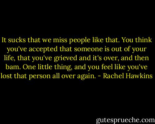 It sucks that we miss people like that. You think you've accepted that someone is out of your life, that you've grieved and it's over, and then bam. One little thing, and you feel like you've lost that person all over again. - Rachel Hawkins