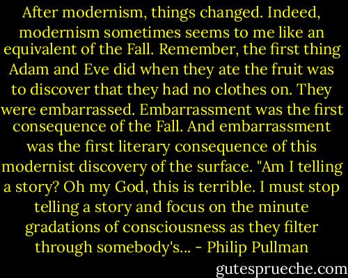 After modernism, things changed. Indeed, modernism sometimes seems to me like an equivalent of the Fall. Remember, the first thing Adam and Eve did when they ate the fruit was to discover that they had no clothes on. They were embarrassed. Embarrassment was the first consequence of the Fall. And embarrassment was the first literary consequence of this modernist discovery of the surface. "Am I telling a story? Oh my God, this is terrible. I must stop telling a story and focus on the minute gradations of consciousness as they filter through somebody's... - Philip Pullman