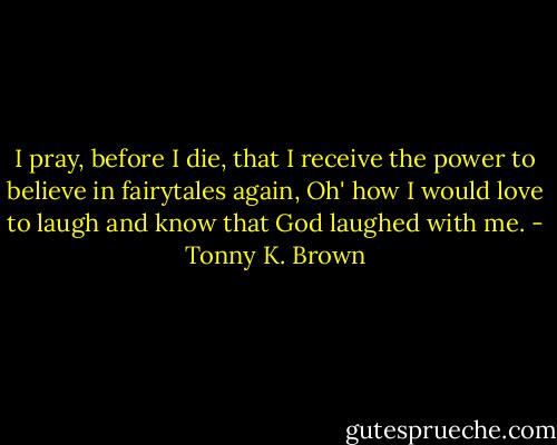 I pray, before I die, that I receive the power to believe in fairytales again, Oh' how I would love to laugh and know that God laughed with me. - Tonny K. Brown