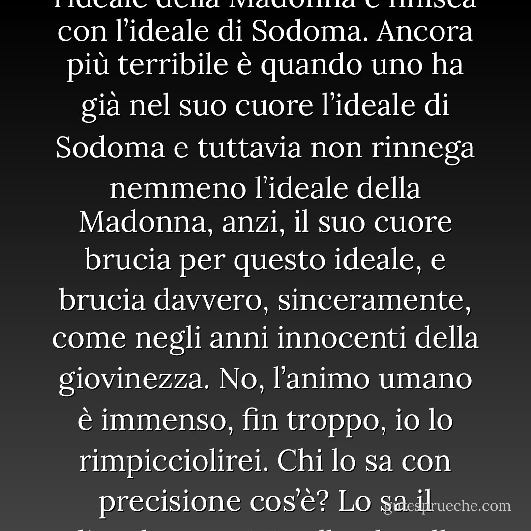 La bellezza è una cosa terribile e paurosa. Paurosa, perché è indefinibile, e definirla non si può, perché Dio non ci ha dato che enigmi. Qui le due rive si uniscono, qui tutte le contraddizioni coesistono. Io, fratello, sono molto ignorante, ma ho pensato molto a queste cose. Quanti misteri! Troppi enigmi sulla terra opprimono l’uomo. Scioglili, se puoi, e torna salvo alla riva. La bellezza! Io non posso sopportare che un uomo, magari di cuore nobilissimo e di mente elevata, cominci con l’ideale della Madonna e finisca con l’ideale di Sodoma. Ancora più terribile è quando uno ha già nel suo cuore l’ideale di Sodoma e tuttavia non rinnega nemmeno l’ideale della Madonna, anzi, il suo cuore brucia per questo ideale, e brucia davvero, sinceramente, come negli anni innocenti della giovinezza. No, l’animo umano è immenso, fin troppo, io lo rimpicciolirei. Chi lo sa con precisione cos’è? Lo sa il diavolo, ecco! Quello che alla mente sembra un’infamia, per il cuore, invece, è tutta bellezza. Ma c’è forse bellezza nell’ideale di Sodoma? Credimi, proprio nell’ideale di Sodoma la trova l’enorme maggioranza degli uomini! Lo conoscevi questo segreto, o no? La cosa paurosa è che la bellezza non solo è terribile, ma è anche un mistero. E’ qui che Satana lotta con Dio, e il loro campo di battaglia è il cuore degli uomini. Già, la lingua batte dove il dente duole…E ora veniamo al fatto. Ascolta. - Fyodor Dostoevsky
