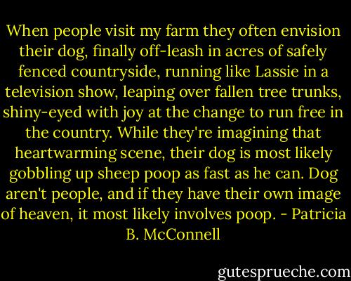 When people visit my farm they often envision their dog, finally off-leash in acres of safely fenced countryside, running like Lassie in a television show, leaping over fallen tree trunks, shiny-eyed with joy at the change to run free in the country. While they're imagining that heartwarming scene, their dog is most likely gobbling up sheep poop as fast as he can. Dog aren't people, and if they have their own image of heaven, it most likely involves poop. - Patricia B. McConnell