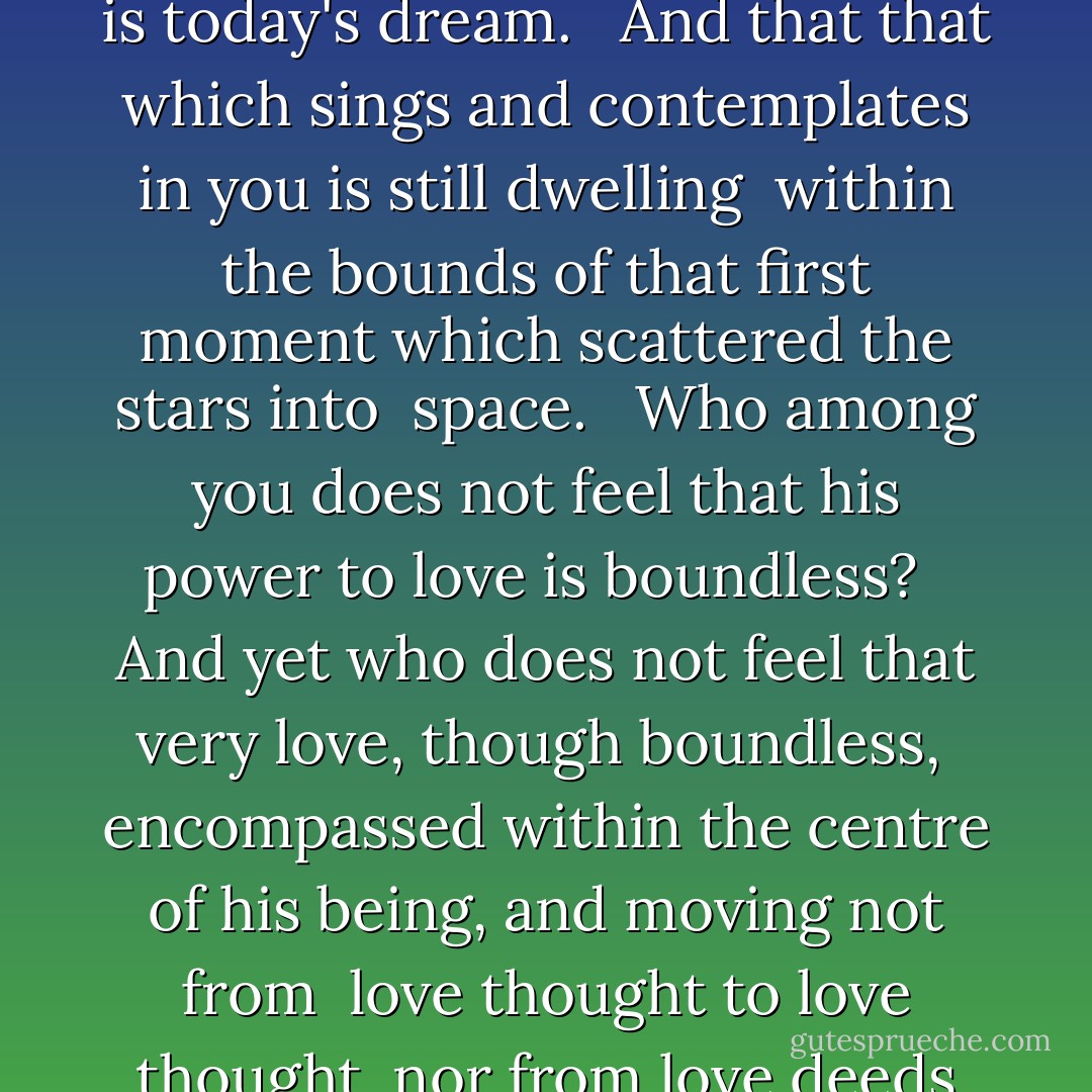 Yet the timeless in you is aware of life's timelessness, <br /><br />And knows that yesterday is but today's memory and tomorrow <br />is today's dream. <br /><br />And that that which sings and contemplates in you is still dwelling <br />within the bounds of that first moment which scattered the stars into <br />space. <br /><br />Who among you does not feel that his power to love is boundless? <br /><br />And yet who does not feel that very love, though boundless, <br />encompassed within the centre of his being, and moving not from <br />love thought to love thought, nor from love deeds to other love deeds? <br /><br />And is not time even as love is, undivided and paceless? - Kahlil Gibran