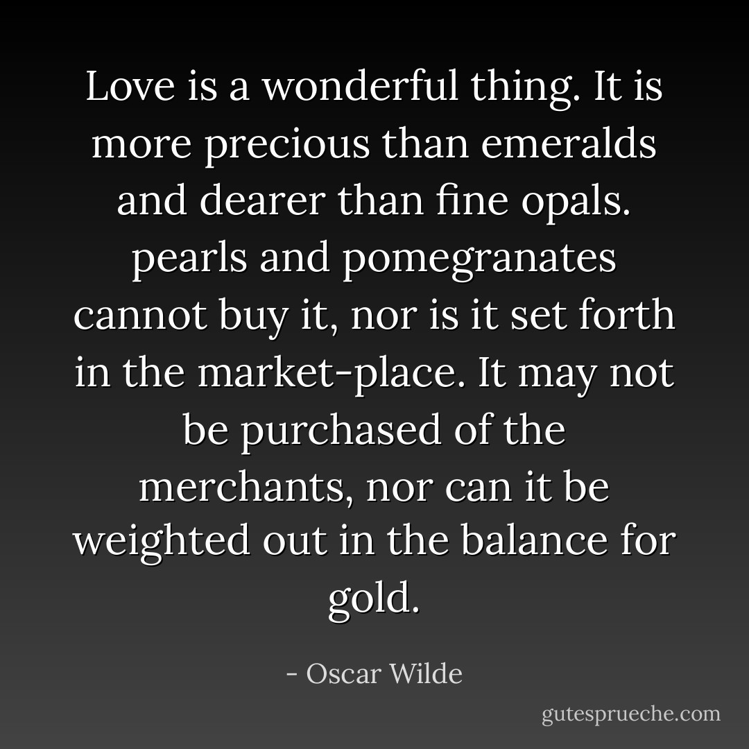 Love is a wonderful thing. It is more precious than emeralds and dearer than fine opals. pearls and pomegranates cannot buy it, nor is it set forth in the market-place. It may not be purchased of the merchants, nor can it be weighted out in the balance for gold. - Oscar Wilde