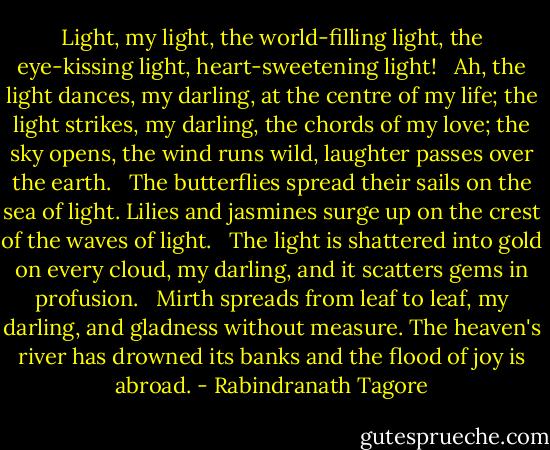 Light, my light, the world-filling light, the eye-kissing light, heart-sweetening light!<br /><br /> Ah, the light dances, my darling, at the centre of my life; the light strikes, my darling, the chords of my love; the sky opens, the wind runs wild, laughter passes over the earth.<br /><br /> The butterflies spread their sails on the sea of light. Lilies and jasmines surge up on the crest of the waves of light.<br /><br /> The light is shattered into gold on every cloud, my darling, and it scatters gems in profusion.<br /><br /> Mirth spreads from leaf to leaf, my darling, and gladness without measure. The heaven's river has drowned its banks and the flood of joy is abroad. - Rabindranath Tagore