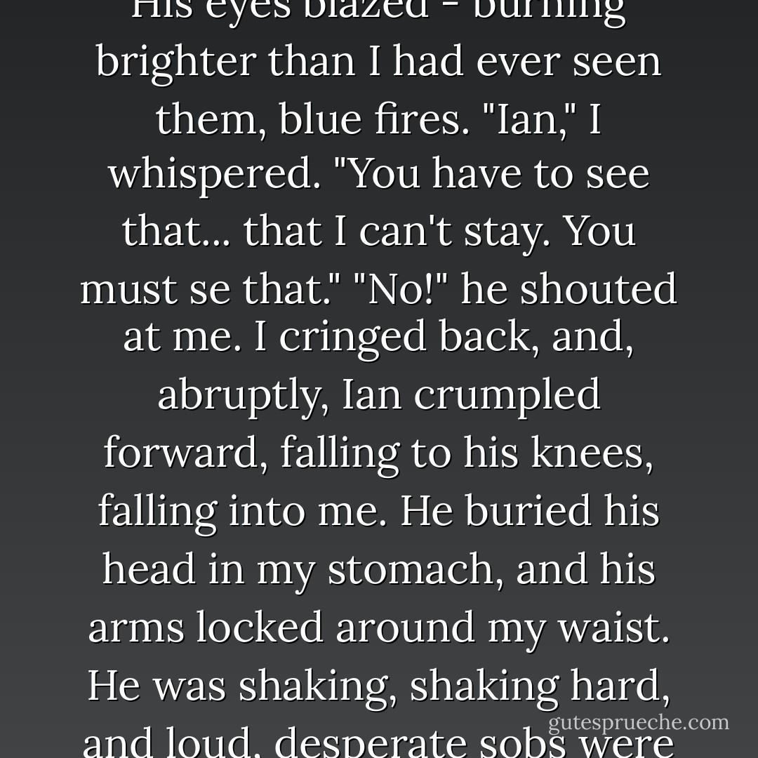 Ian stood above me, his chest heaving with exertion and fury. For a second he turned away and put the door back in place with one swift wrench. And then he was glowering again.<br />I took a deep breath and rolled up onto my knees, holding my hands out, palms up, wishing that some magic would appear in them. Something I could give him, something I could say. But my hands were empty.<br />"You. Are. Not. Leaving. Me." His eyes blazed - burning brighter than I had ever seen them, blue fires.<br />"Ian," I whispered. "You have to see that... that I can't stay. You must se that."<br />"No!" he shouted at me.<br />I cringed back, and, abruptly, Ian crumpled forward, falling to his knees, falling into me. He buried his head in my stomach, and his arms locked around my waist. He was shaking, shaking hard, and loud, desperate sobs were breaking out of his chest.<br />"No, Ian, no," I begged. This was so much worse than his anger. "Don't, please. Please, don't."<br />"Wanda," he moaned.<br />"Ian, please. Don't feel this way. Don't. I'm so sorry. Please."<br />I was crying too, shaking too, though that might have been him shaking me.<br />"You can't leave."<br />"I have to, I have to," I sobbed.<br />And then we cried wordlessly for a long time. - Stephenie Meyer