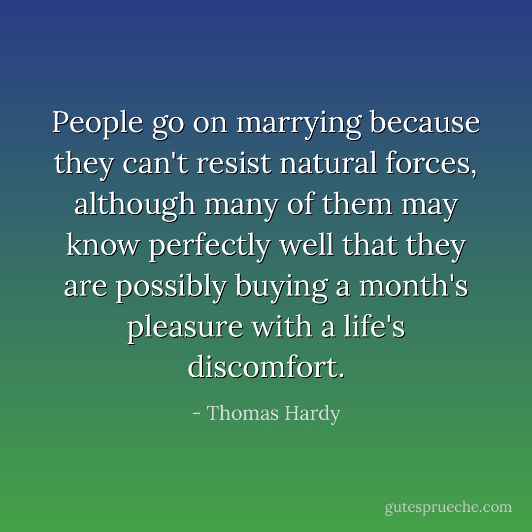 People go on marrying because they can't resist natural forces, although many of them may know perfectly well that they are possibly buying a month's pleasure with a life's discomfort. - Thomas Hardy