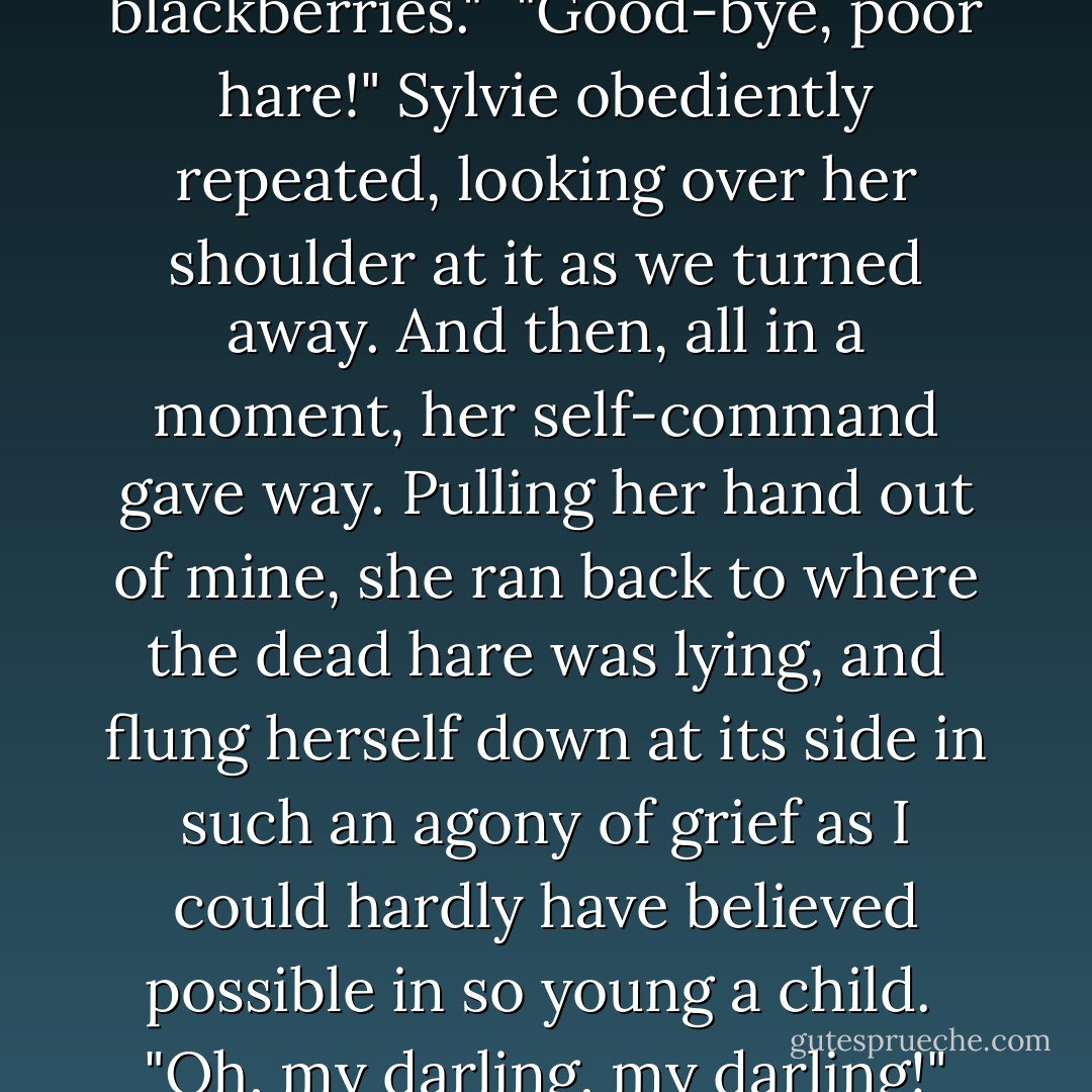 Come, my child," I said, trying to lead her away. "Wish good-bye to the poor hare, and come and look for blackberries."<br /><br />"Good-bye, poor hare!" Sylvie obediently repeated, looking over her shoulder at it as we turned away. And then, all in a moment, her self-command gave way. Pulling her hand out of mine, she ran back to where the dead hare was lying, and flung herself down at its side in such an agony of grief as I could hardly have believed possible in so young a child.<br /><br />"Oh, my darling, my darling!" she moaned, over and over again. "And God meant your life to be so beautiful! - Lewis Carroll