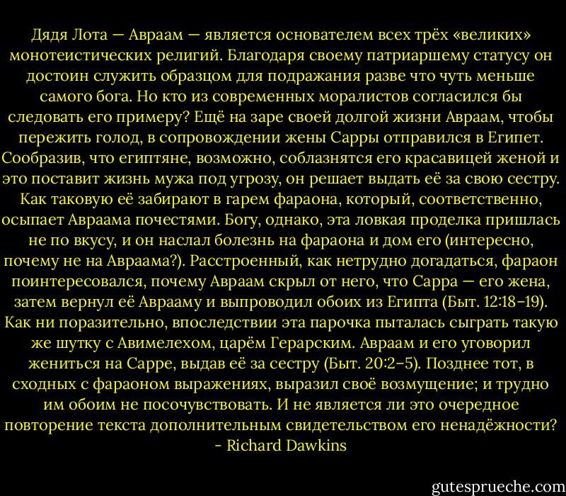 Дядя Лота — Авраам — является основателем всех трёх «великих» монотеистических религий. Благодаря своему патриаршему статусу он достоин служить образцом для подражания разве что чуть меньше самого бога. Но кто из современных моралистов согласился бы следовать его примеру? Ещё на заре своей долгой жизни Авраам, чтобы пережить голод, в сопровождении жены Сарры отправился в Египет. Сообразив, что египтяне, возможно, соблазнятся его красавицей женой и это поставит жизнь мужа под угрозу, он решает выдать её за свою сестру. Как таковую её забирают в гарем фараона, который, соответственно, осыпает Авраама почестями. Богу, однако, эта ловкая проделка пришлась не по вкусу, и он наслал болезнь на фараона и дом его (интересно, почему не на Авраама?). Расстроенный, как нетрудно догадаться, фараон поинтересовался, почему Авраам скрыл от него, что Сарра — его жена, затем вернул её Аврааму и выпроводил обоих из Египта (Быт. 12:18–19). Как ни поразительно, впоследствии эта парочка пыталась сыграть такую же шутку с Авимелехом, царём Герарским. Авраам и его уговорил жениться на Сарре, выдав её за сестру (Быт. 20:2–5). Позднее тот, в сходных с фараоном выражениях, выразил своё возмущение; и трудно им обоим не посочувствовать. И не является ли это очередное повторение текста дополнительным свидетельством его ненадёжности? - Richard Dawkins