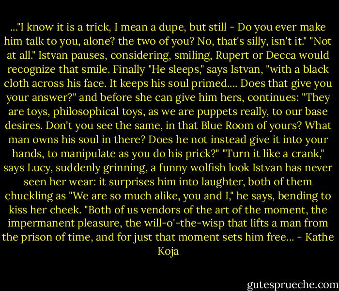 ..."I know it is a trick, I mean a dupe, but still - Do you ever make him talk to you, alone? the two of you? No, that's silly, isn't it."<br />"Not at all." Istvan pauses, considering, smiling, Rupert or Decca would recognize that smile. Finally "He sleeps," says Istvan, "with a black cloth across his face. It keeps his soul primed.... Does that give you your answer?" and before she can give him hers, continues: "They are toys, philosophical toys, as we are puppets really, to our base desires. Don't you see the same, in that Blue Room of yours? What man owns his soul in there? Does he not instead give it into your hands, to manipulate as you do his prick?"<br />"Turn it like a crank," says Lucy, suddenly grinning, a funny wolfish look Istvan has never seen her wear: it surprises him into laughter, both of them chuckling as "We are so much alike, you and I," he says, bending to kiss her cheek. "Both of us vendors of the art of the moment, the impermanent pleasure, the will-o'-the-wisp that lifts a man from the prison of time, and for just that moment sets him free... - Kathe Koja