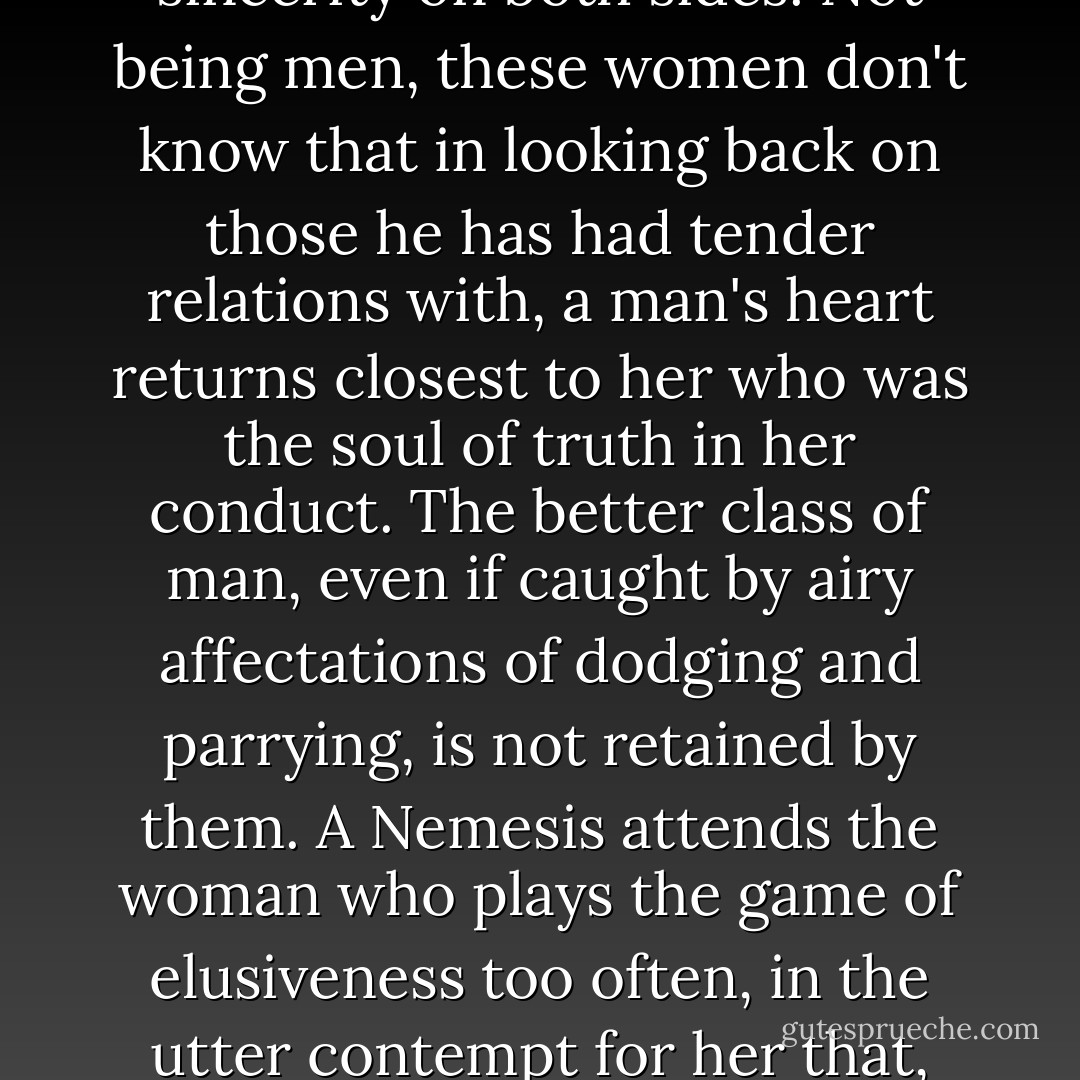 I know women are taught by other women that they must never admit the full truth to a man. But the highest form of affection is based on full sincerity on both sides. Not being men, these women don't know that in looking back on those he has had tender relations with, a man's heart returns closest to her who was the soul of truth in her conduct. The better class of man, even if caught by airy affectations of dodging and parrying, is not retained by them. A Nemesis attends the woman who plays the game of elusiveness too often, in the utter contempt for her that, sooner or later, her old admirers feel; under which they allow her to go unlamented to her grave. - Thomas Hardy