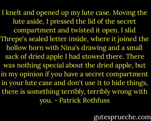 I knelt and opened up my lute case. Moving the lute aside, I pressed the lid of the secret compartment and twisted it open. I slid Threpe's sealed letter inside, where it joined the hollow horn with Nina's drawing and a small sack of dried apple I had stowed there. There was nothing special about the dried apple, but in my opinion if you have a secret compartment in your lute case and don't use it to hide things, there is something terribly, terribly wrong with you. - Patrick Rothfuss