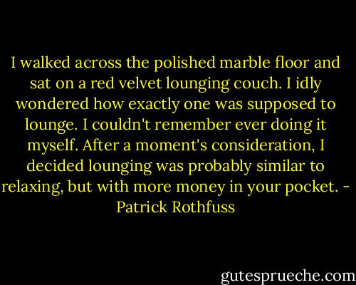 I walked across the polished marble floor and sat on a red velvet lounging couch. I idly wondered how exactly one was supposed to lounge. I couldn't remember ever doing it myself. After a moment's consideration, I decided lounging was probably similar to relaxing, but with more money in your pocket. - Patrick Rothfuss