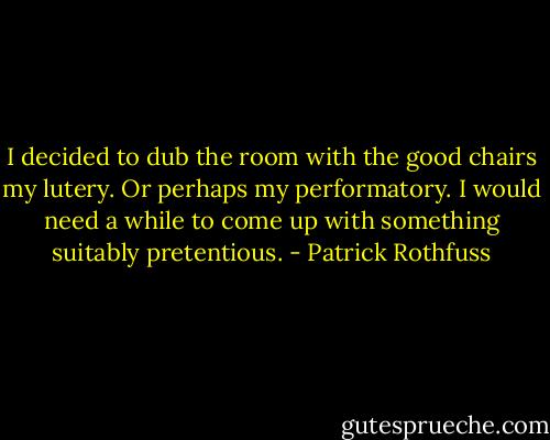 I decided to dub the room with the good chairs my lutery. Or perhaps my performatory. I would need a while to come up with something suitably pretentious. - Patrick Rothfuss