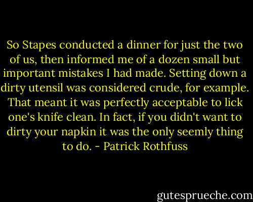 So Stapes conducted a dinner for just the two of us, then informed me of a dozen small but important mistakes I had made. Setting down a dirty utensil was considered crude, for example. That meant it was perfectly acceptable to lick one's knife clean. In fact, if you didn't want to dirty your napkin it was the only seemly thing to do. - Patrick Rothfuss