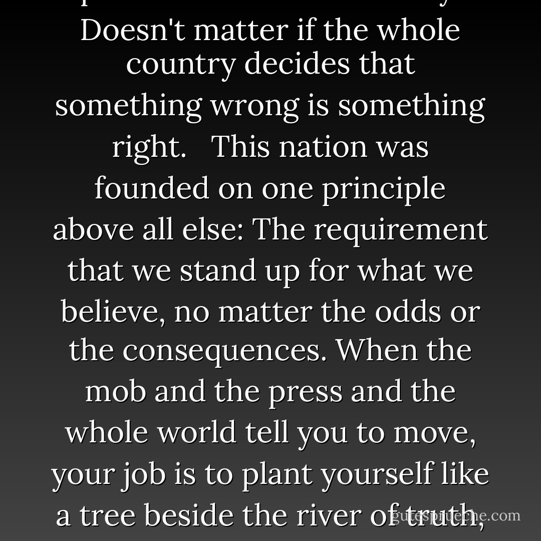 Doesn't matter what the press says. Doesn't matter what the politicians or the mobs say. Doesn't matter if the whole country decides that something wrong is something right. <br /><br />This nation was founded on one principle above all else: The requirement that we stand up for what we believe, no matter the odds or the consequences. When the mob and the press and the whole world tell you to move, your job is to plant yourself like a tree beside the river of truth, and tell the whole world -- "No, YOU move. - J. Michael Straczynski