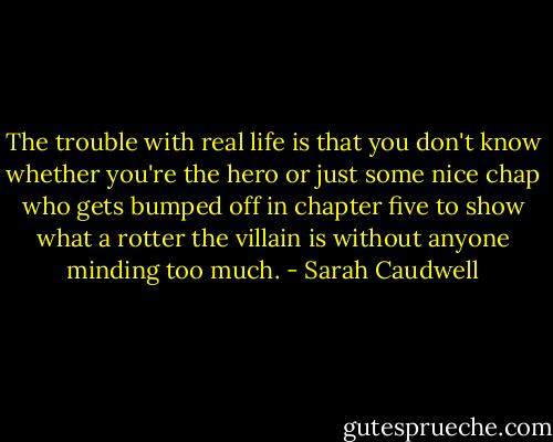 The trouble with real life is that you don't know whether you're the hero or just some nice chap who gets bumped off in chapter five to show what a rotter the villain is without anyone minding too much. - Sarah Caudwell