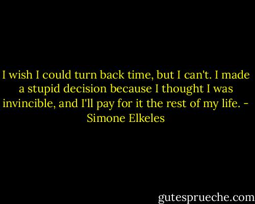 I wish I could turn back time, but I can't. I made a stupid decision because I thought I was invincible, and I'll pay for it the rest of my life. - Simone Elkeles