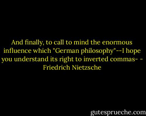And finally, to call to mind the enormous influence which "German philosophy"--I hope you understand its right to inverted commas- - Friedrich Nietzsche