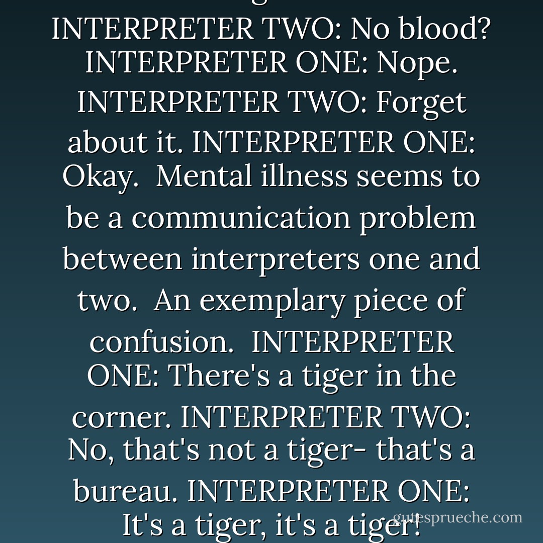 The point is, the brain talks to itself, and by talking to itself changes its perceptions. To make a new version of the not-entirely-false model, imagine the first interpreter as a foreign correspondent, reporting from the world. The world in this case means everything out- or inside our bodies, including serotonin levels in the brain. The second interpreter is a news analyst, who writes op-ed pieces. They read each other's work. One needs data, the other needs an overview; they influence each other. They get dialogues going.<br /><br />INTERPRETER ONE: Pain in the left foot, back of heel.<br />INTERPRETER TWO: I believe that's because the shoe is too tight.<br />INTERPRETER ONE: Checked that. Took off the shoe. Foot still hurts.<br />INTERPRETER TWO: Did you look at it?<br />INTERPRETER ONE: Looking. It's red.<br />INTERPRETER TWO: No blood?<br />INTERPRETER ONE: Nope.<br />INTERPRETER TWO: Forget about it.<br />INTERPRETER ONE: Okay.<br /><br />Mental illness seems to be a communication problem between interpreters one and two.<br /><br />An exemplary piece of confusion.<br /><br />INTERPRETER ONE: There's a tiger in the corner.<br />INTERPRETER TWO: No, that's not a tiger- that's a bureau.<br />INTERPRETER ONE: It's a tiger, it's a tiger!<br />INTERPRETER TWO: Don't be ridiculous. Let's go look at it.<br /><br />Then all the dendrites and neurons and serotonin levels and interpreters collect themselves and trot over to the corner.<br />If you are not crazy, the second interpreter's assertion, that this is a bureau, will be acceptable to the first interpreter. If you are crazy, the first interpreter's viewpoint, the tiger theory, will prevail. <br />The trouble here is that the first interpreter actually sees a tiger. The messages sent between neurons are incorrect somehow. The chemicals triggered are the wrong chemicals, or the impulses are going to the wrong connections. Apparently, this happens often, but the second interpreter jumps in to straighten things out. - Susanna Kaysen