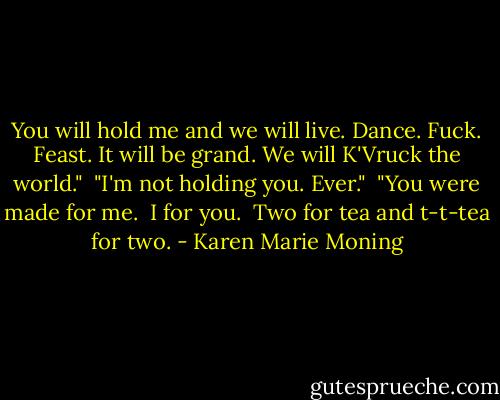 You will hold me and we will live. Dance. Fuck. Feast. It will be grand. We will K'Vruck the world." <br />"I'm not holding you. Ever." <br />"You were made for me. <br />I for you. <br />Two for tea and t-t-tea for two. - Karen Marie Moning