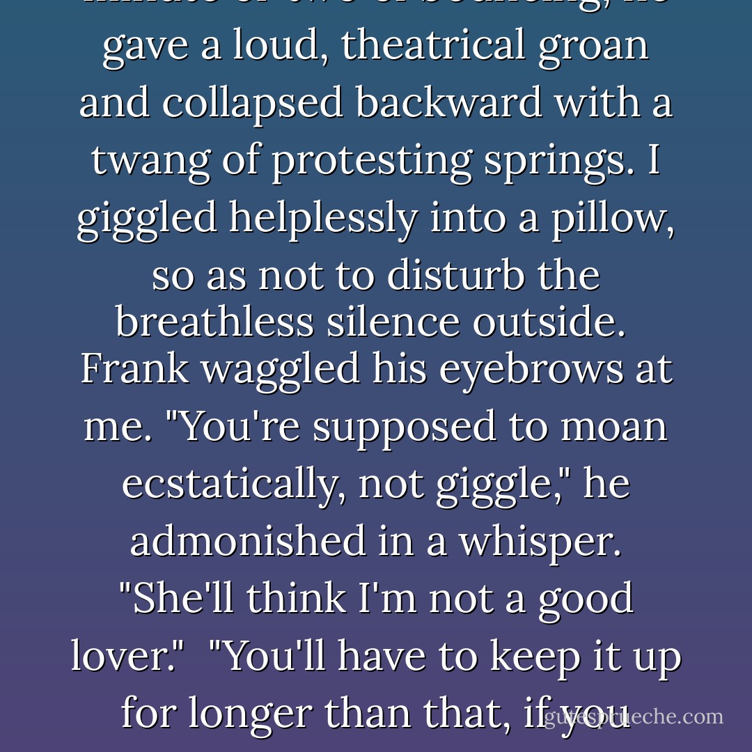 Where are you going?" I asked, as Frank swung his feet off the bed.<br /><br />"I'd hate the dear old thing to be disappointed in us," he answered. Sitting up on the side of the ancient bed, he bounced gently up and down, creating a piercing rhythmic squeak. The Hoovering in the hall stopped abruptly. After a minute or two of bouncing, he gave a loud, theatrical groan and collapsed backward with a twang of protesting springs. I giggled helplessly into a pillow, so as not to disturb the breathless silence outside.<br /><br />Frank waggled his eyebrows at me. "You're supposed to moan ecstatically, not giggle," he admonished in a whisper. "She'll think I'm not a good lover."<br /><br />"You'll have to keep it up for longer than that, if you expect ecstatic moans," I answered. "Two minutes doesn't deserve any more than a giggle."<br /><br />"Inconsiderate little wench. I came here for a rest, remember?"<br /><br />"Lazybones. You'll never manage the next branch on your family tree unless you show a bit more industry than that. - Diana Gabaldon