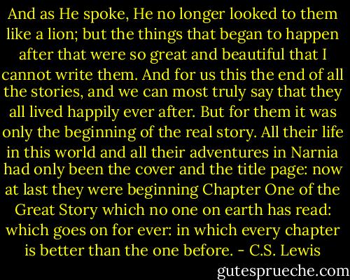 And as He spoke, He no longer looked to them like a lion; but the things that began to happen after that were so great and beautiful that I cannot write them. And for us this the end of all the stories, and we can most truly say that they all lived happily ever after. But for them it was only the beginning of the real story. All their life in this world and all their adventures in Narnia had only been the cover and the title page: now at last they were beginning Chapter One of the Great Story which no one on earth has read: which goes on for ever: in which every chapter is better than the one before. - C.S. Lewis