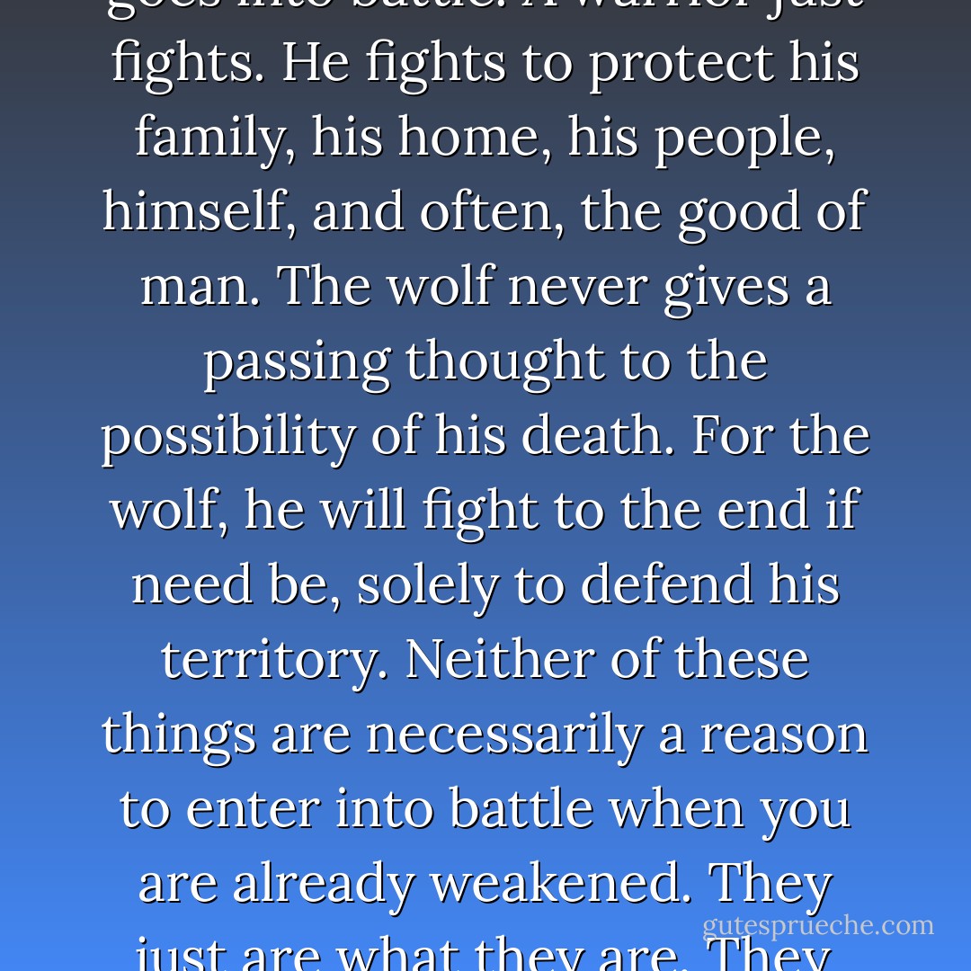 A warrior knows death is always a hair's breadth away, but he doesn't dwell on the possibility of his death when he goes into battle. A warrior just fights. He fights to protect his family, his home, his people, himself, and often, the good of man. The wolf never gives a passing thought to the possibility of his death. For the wolf, he will fight to the end if need be, solely to defend his territory. Neither of these things are necessarily a reason to enter into battle when you are already weakened. They just are what they are. They live in a warrior's heart, in a wolf's heart. And both, for me, are in my heart. - D.C. Grace