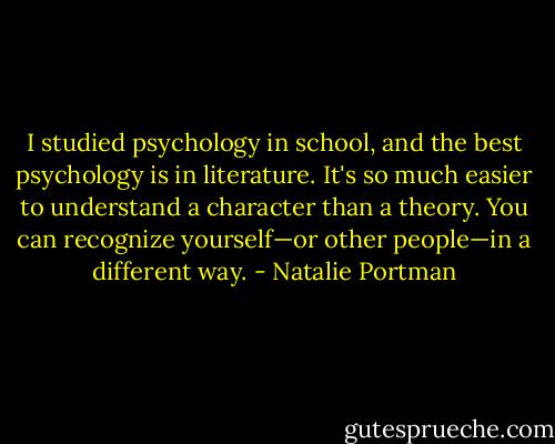 I studied psychology in school, and the best psychology is in literature. It's so much easier to understand a character than a theory. You can recognize yourself—or other people—in a different way. - Natalie Portman