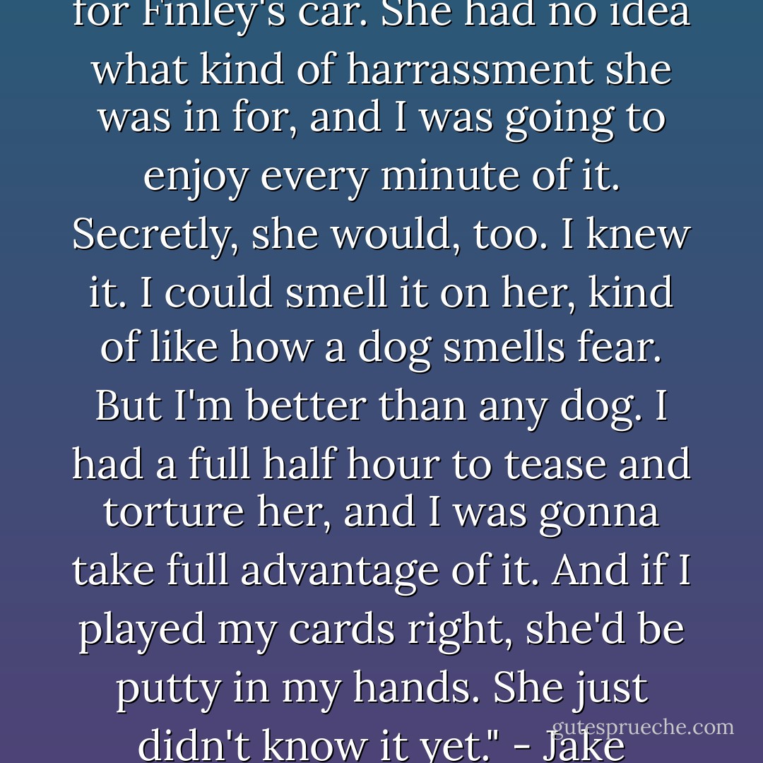 I laughed to myself as I headed for Finley's car. She had no idea what kind of harrassment she was in for, and I was going to enjoy every minute of it. Secretly, she would, too. I knew it. I could smell it on her, kind of like how a dog smells fear. But I'm better than any dog. I had a full half hour to tease and torture her, and I was gonna take full advantage of it. And if I played my cards right, she'd be putty in my hands. She just didn't know it yet." - Jake - D.C. Grace