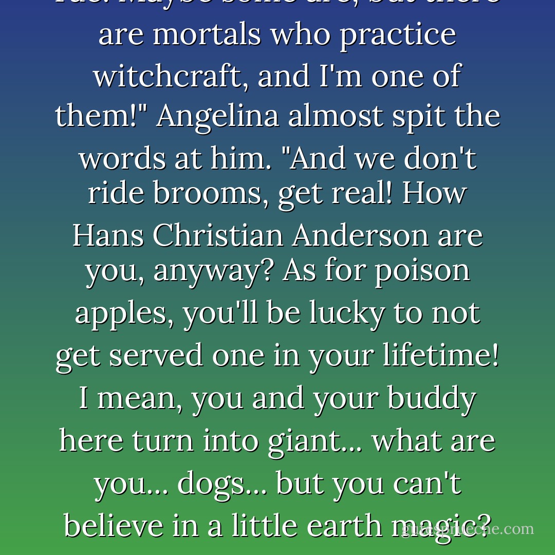 You expect me to believe you're a witch? A broom riding, cauldron stirring, poison apple witch? Witches are Fae, Angelina," Dasan mocked.<br />"No, you creeper, witches are not Fae. Maybe some are, but there are mortals who practice witchcraft, and I'm one of them!" Angelina almost spit the words at him. "And we don't ride brooms, get real! How Hans Christian Anderson are you, anyway? As for poison apples, you'll be lucky to not get served one in your lifetime! I mean, you and your buddy here turn into giant... what are you... dogs... but you can't believe in a little earth magic? Grow up!"<br />"See, this is the kind of conversation that would crop up on like a third or fourth date," I chimed in, unable to help myself.<br />-told by Finley in The Sacred Oath - D.C. Grace