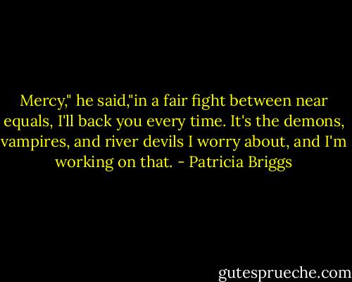 Mercy," he said,"in a fair fight between near equals, I'll back you every time. It's the demons, vampires, and river devils I worry about, and I'm working on that. - Patricia Briggs