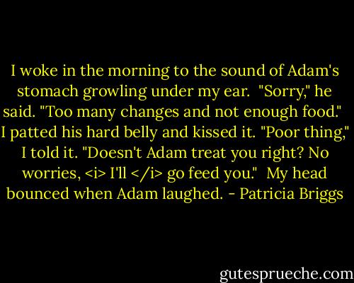 I woke in the morning to the sound of Adam's stomach growling under my ear.<br /><br />"Sorry," he said. "Too many changes and not enough food."<br /><br />I patted his hard belly and kissed it. "Poor thing," I told it. "Doesn't Adam treat you right? No worries, <i> I'll </i> go feed you."<br /><br />My head bounced when Adam laughed. - Patricia Briggs