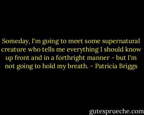 Someday, I'm going to meet some supernatural creature who tells me everything I should know up front and in a forthright manner - but I'm not going to hold my breath. - Patricia Briggs