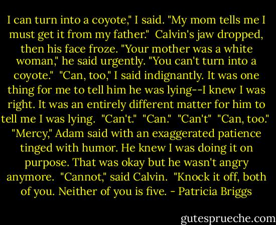 I can turn into a coyote," I said. "My mom tells me I must get it from my father."<br /><br />Calvin's jaw dropped, then his face froze. "Your mother was a white woman," he said urgently. "You can't turn into a coyote."<br /><br />"Can, too," I said indignantly. It was one thing for me to tell him he was lying--I knew I was right. It was an entirely different matter for him to tell me I was lying.<br /><br />"Can't."<br /><br />"Can."<br /><br />"Can't"<br /><br />"Can, too."<br /><br />"Mercy," Adam said with an exaggerated patience tinged with humor. He knew I was doing it on purpose. That was okay but he wasn't angry anymore.<br /><br />"Cannot," said Calvin.<br /><br />"Knock it off, both of you. Neither of you is five. - Patricia Briggs