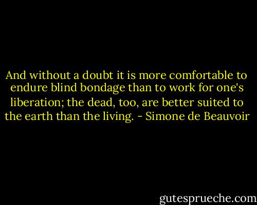 And without a doubt it is more comfortable to endure blind bondage than to work for one's liberation; the dead, too, are better suited to the earth than the living. - Simone de Beauvoir