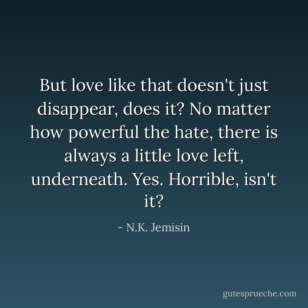 But love like that doesn't just disappear, does it? No matter how powerful the hate, there is always a little love left, underneath.<br />Yes. Horrible, isn't it? - N.K. Jemisin