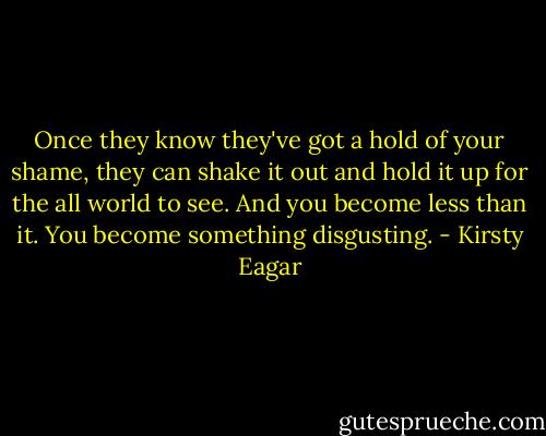 Once they know they've got a hold of your shame, they can shake it out and hold it up for the all world to see. And you become less than it. You become something disgusting. - Kirsty Eagar