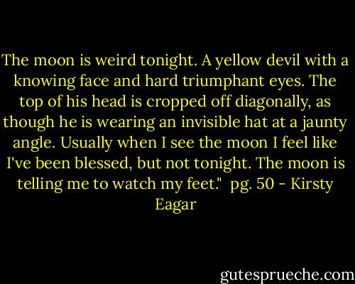 The moon is weird tonight. A yellow devil with a knowing face and hard triumphant eyes. The top of his head is cropped off diagonally, as though he is wearing an invisible hat at a jaunty angle. Usually when I see the moon I feel like I've been blessed, but not tonight. The moon is telling me to watch my feet." <br />pg. 50 - Kirsty Eagar