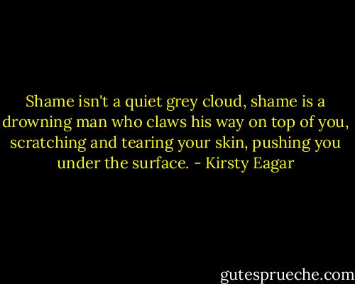 Shame isn't a quiet grey cloud, shame is a drowning man who claws his way on top of you, scratching and tearing your skin, pushing you under the surface. - Kirsty Eagar