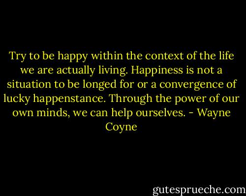 Try to be happy within the context of the life we are actually living. Happiness is not a situation to be longed for or a convergence of lucky happenstance. Through the power of our own minds, we can help ourselves. - Wayne Coyne