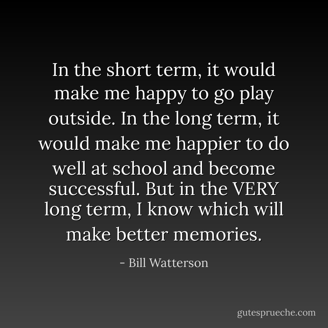 In the short term, it would make me happy to go play outside. In the long term, it would make me happier to do well at school and become successful. But in the VERY long term, I know which will make better memories. - Bill Watterson