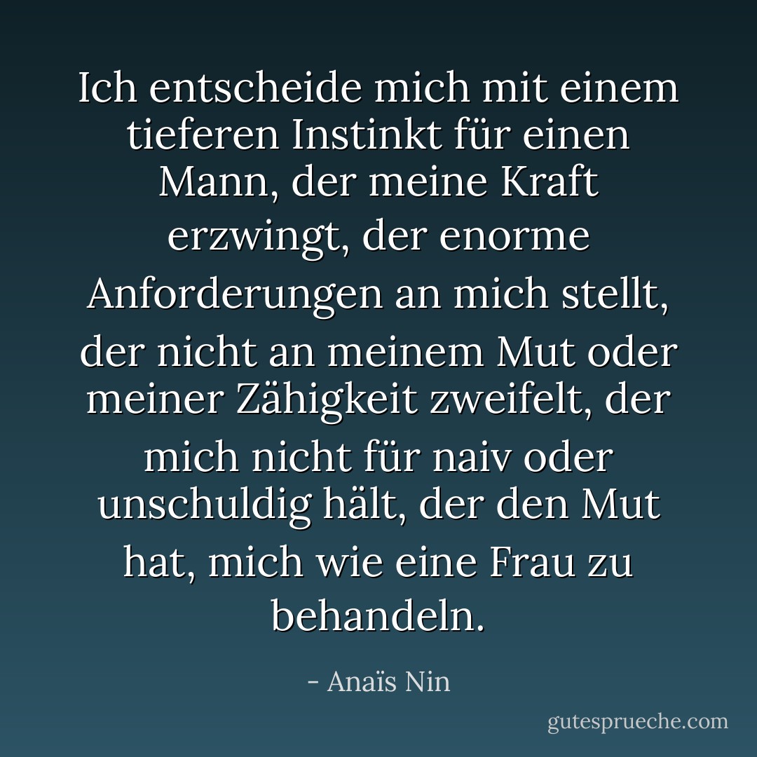 Ich entscheide mich mit einem tieferen Instinkt für einen Mann, der meine Kraft erzwingt, der enorme Anforderungen an mich stellt, der nicht an meinem Mut oder meiner Zähigkeit zweifelt, der mich nicht für naiv oder unschuldig hält, der den Mut hat, mich wie eine Frau zu behandeln. - Anaïs Nin<