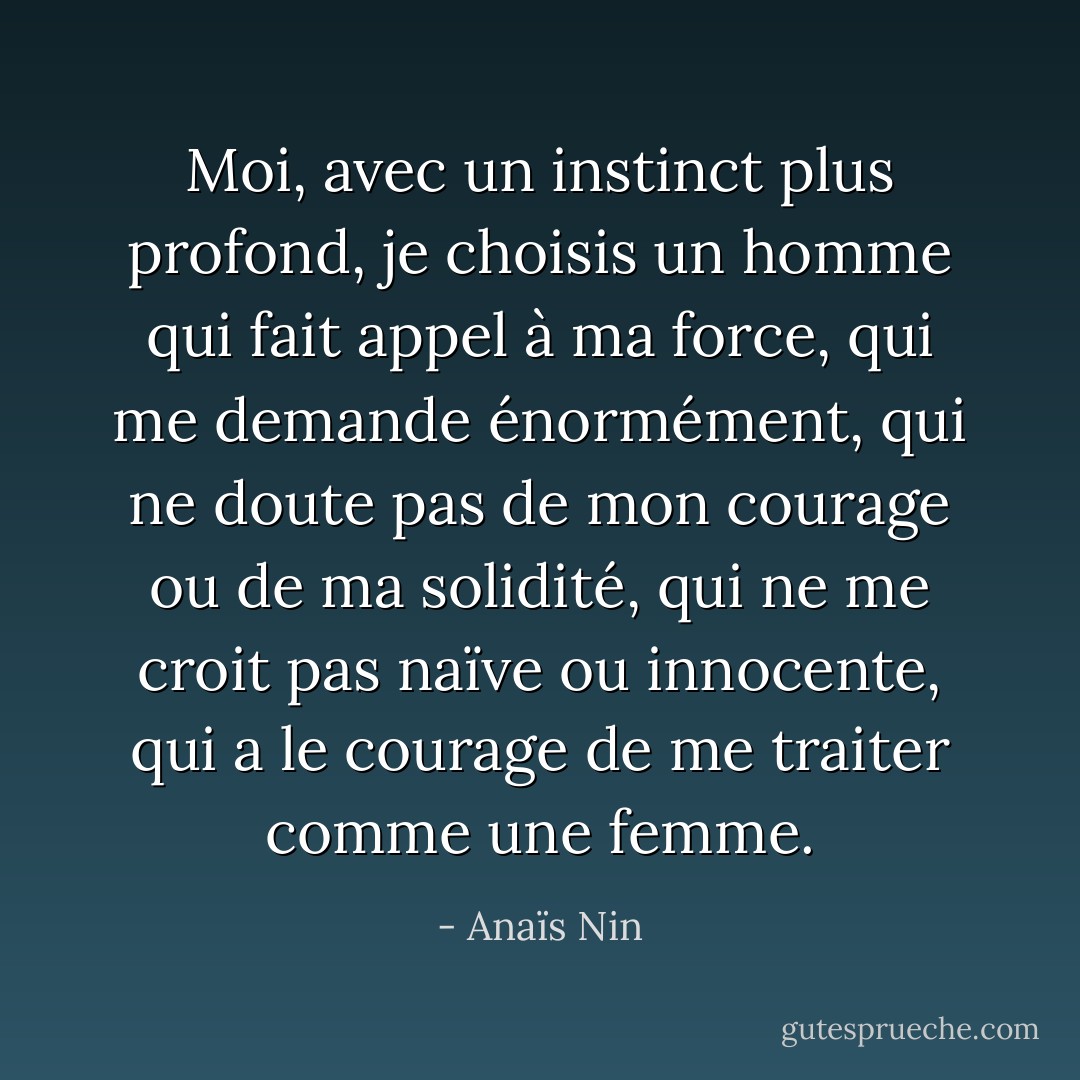 Moi, avec un instinct plus profond, je choisis un homme qui fait appel à ma force, qui me demande énormément, qui ne doute pas de mon courage ou de ma solidité, qui ne me croit pas naïve ou innocente, qui a le courage de me traiter comme une femme. - Anaïs Nin