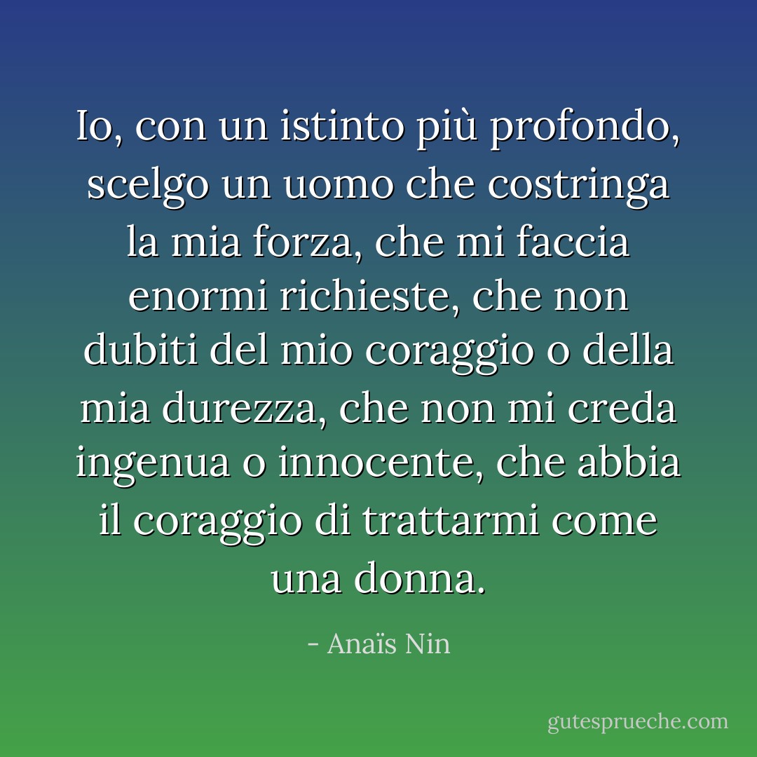 Io, con un istinto più profondo, scelgo un uomo che costringa la mia forza, che mi faccia enormi richieste, che non dubiti del mio coraggio o della mia durezza, che non mi creda ingenua o innocente, che abbia il coraggio di trattarmi come una donna. - Anaïs Nin