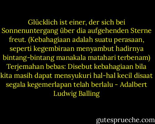 Glücklich ist einer, der sich bei Sonnenuntergang über dia aufgehenden Sterne freut. (Kebahagiaan adalah suatu perasaan, seperti kegembiraan menyambut hadirnya bintang-bintang manakala matahari terbenam) Terjemahan bebas: Disebut kebahagiaan bila kita masih dapat mensyukuri hal-hal kecil disaat segala kegemerlapan telah berlalu - Adalbert Ludwig Balling
