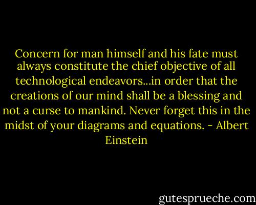 Concern for man himself and his fate must always constitute the chief objective of all technological endeavors...in order that the creations of our mind shall be a blessing and not a curse to mankind. Never forget this in the midst of your diagrams and equations. - Albert Einstein